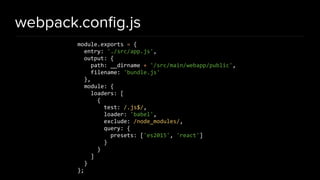 webpack.conﬁg.js
module.exports = {
entry: './src/app.js',
output: {
path: __dirname + '/src/main/webapp/public',
filename: 'bundle.js'
},
module: {
loaders: [
{
test: /.js$/,
loader: 'babel',
exclude: /node_modules/,
query: {
presets: ['es2015', 'react']
}
}
]
}
};
 