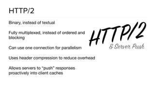 HTTP/2
Binary, instead of textual

Fully multiplexed, instead of ordered and
blocking

Can use one connection for parallelism

Uses header compression to reduce overhead

Allows servers to “push” responses
proactively into client caches
 