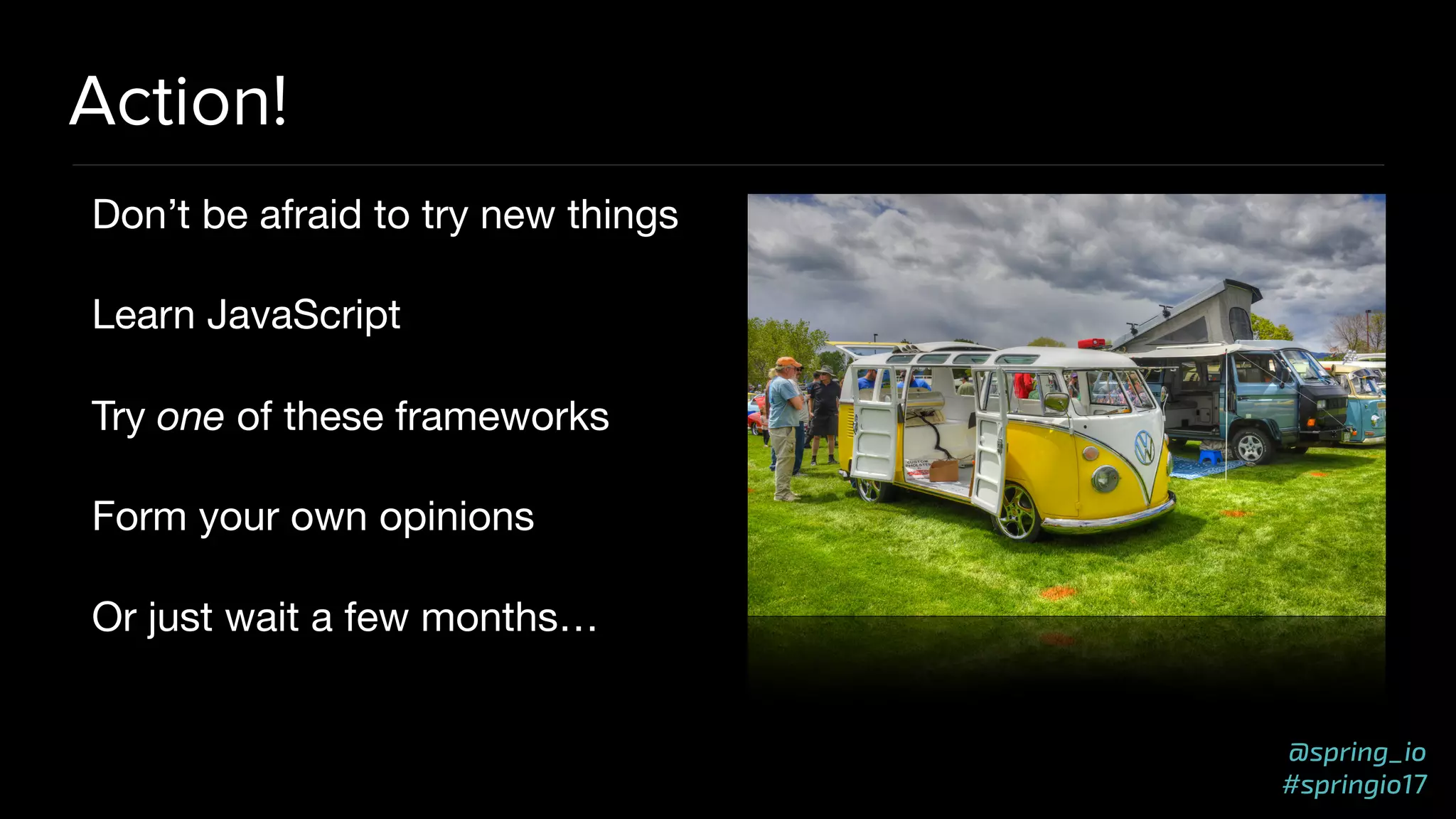 @spring_io
#springio17
Action!
Don’t be afraid to try new things

Learn JavaScript

Try one of these frameworks

Form your own opinions

Or just wait a few months…
 
