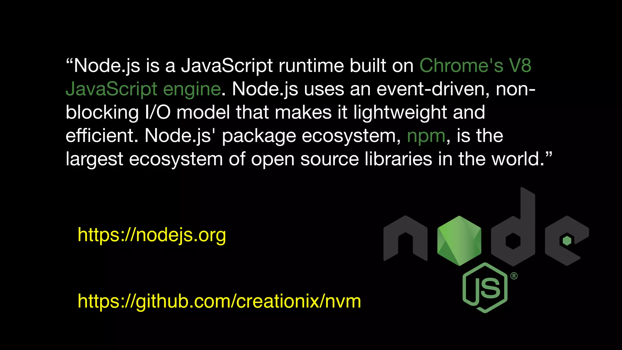 “Node.js is a JavaScript runtime built on Chrome's V8
JavaScript engine. Node.js uses an event-driven, non-
blocking I/O model that makes it lightweight and
eﬃcient. Node.js' package ecosystem, npm, is the
largest ecosystem of open source libraries in the world.”
https://nodejs.org
https://github.com/creationix/nvm
 