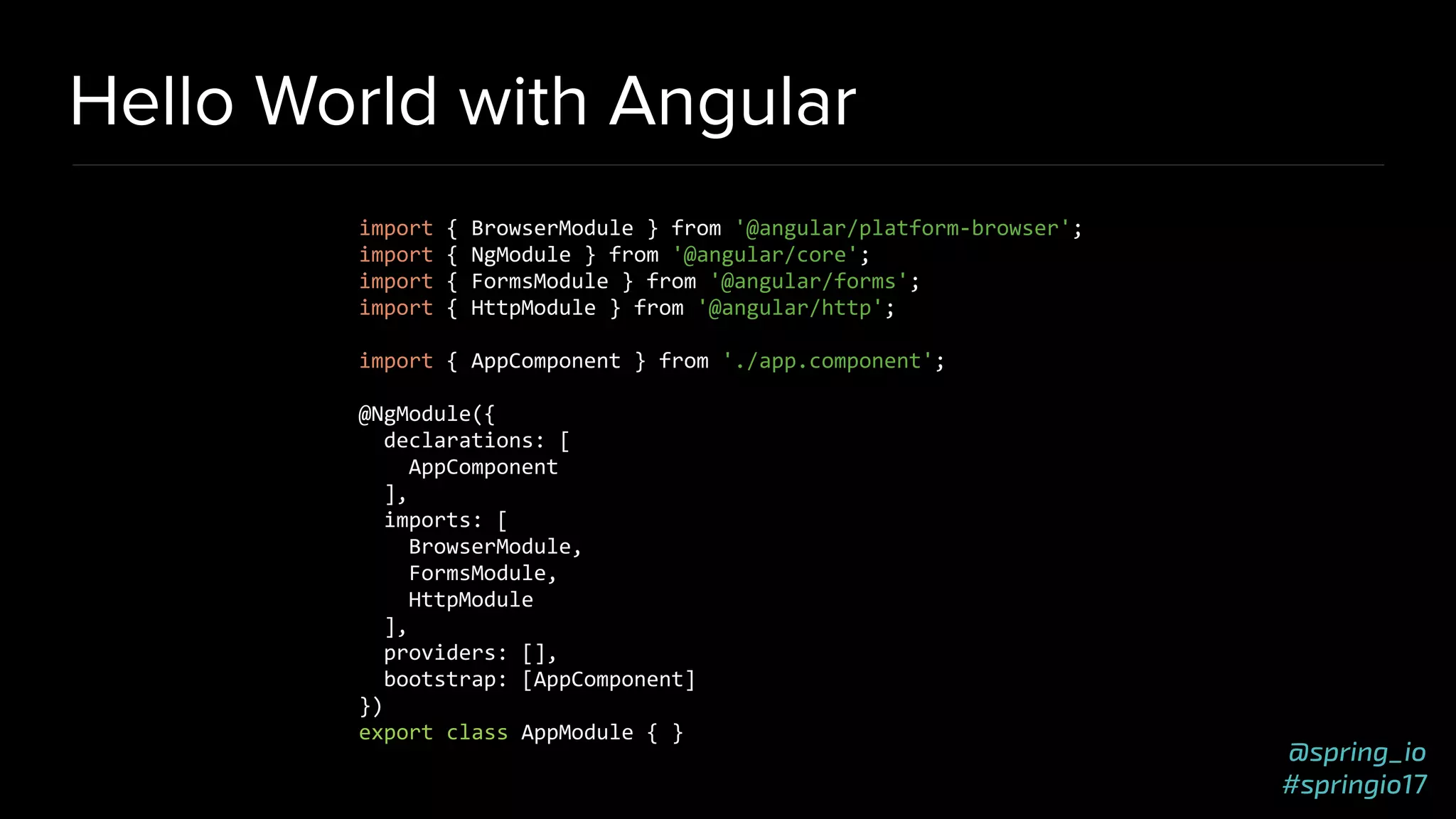 @spring_io
#springio17
Hello World with Angular
import { BrowserModule } from '@angular/platform-browser';
import { NgModule } from '@angular/core';
import { FormsModule } from '@angular/forms';
import { HttpModule } from '@angular/http';
import { AppComponent } from './app.component';
@NgModule({
declarations: [
AppComponent
],
imports: [
BrowserModule,
FormsModule,
HttpModule
],
providers: [],
bootstrap: [AppComponent]
})
export class AppModule { }
 