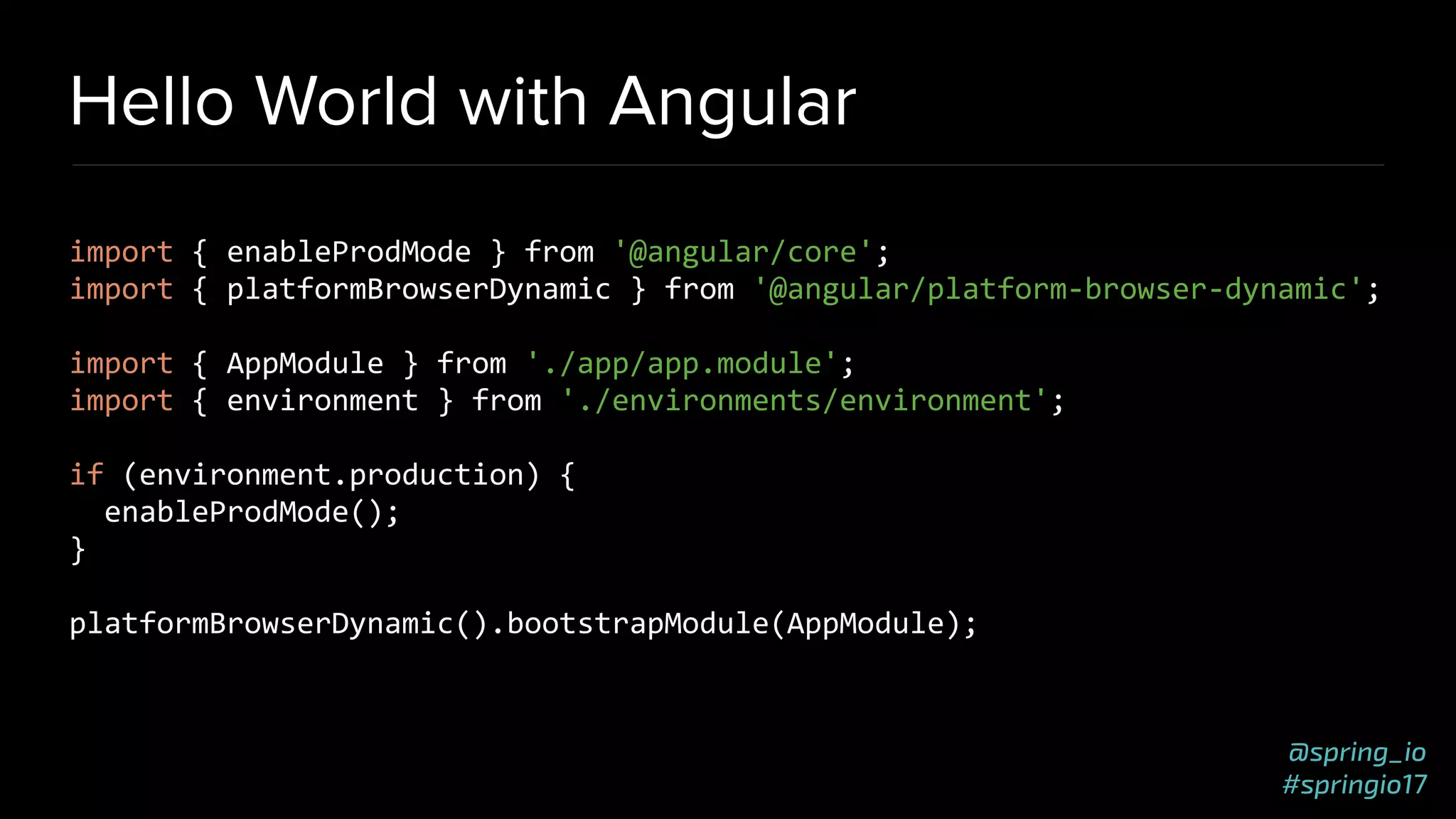 @spring_io
#springio17
Hello World with Angular
import { enableProdMode } from '@angular/core';
import { platformBrowserDynamic } from '@angular/platform-browser-dynamic';
import { AppModule } from './app/app.module';
import { environment } from './environments/environment';
if (environment.production) {
enableProdMode();
}
platformBrowserDynamic().bootstrapModule(AppModule);
 