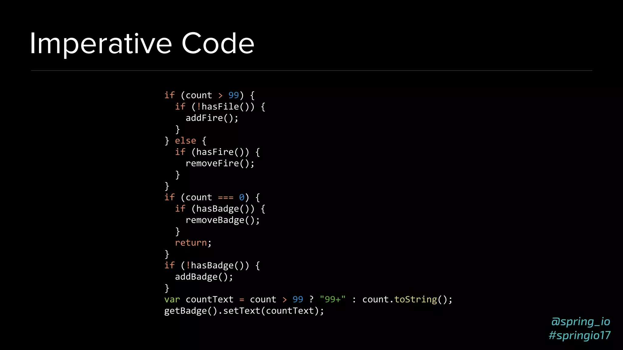 @spring_io
#springio17
Imperative Code
if (count > 99) {
if (!hasFile()) {
addFire();
}
} else {
if (hasFire()) {
removeFire();
}
}
if (count === 0) {
if (hasBadge()) {
removeBadge();
}
return;
}
if (!hasBadge()) {
addBadge();
}
var countText = count > 99 ? "99+" : count.toString();
getBadge().setText(countText);
 