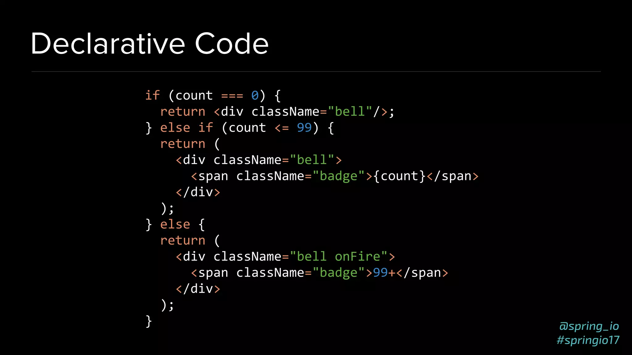 @spring_io
#springio17
Declarative Code
if (count === 0) {
return <div className="bell"/>;
} else if (count <= 99) {
return (
<div className="bell">
<span className="badge">{count}</span>
</div>
);
} else {
return (
<div className="bell onFire">
<span className="badge">99+</span>
</div>
);
}
 