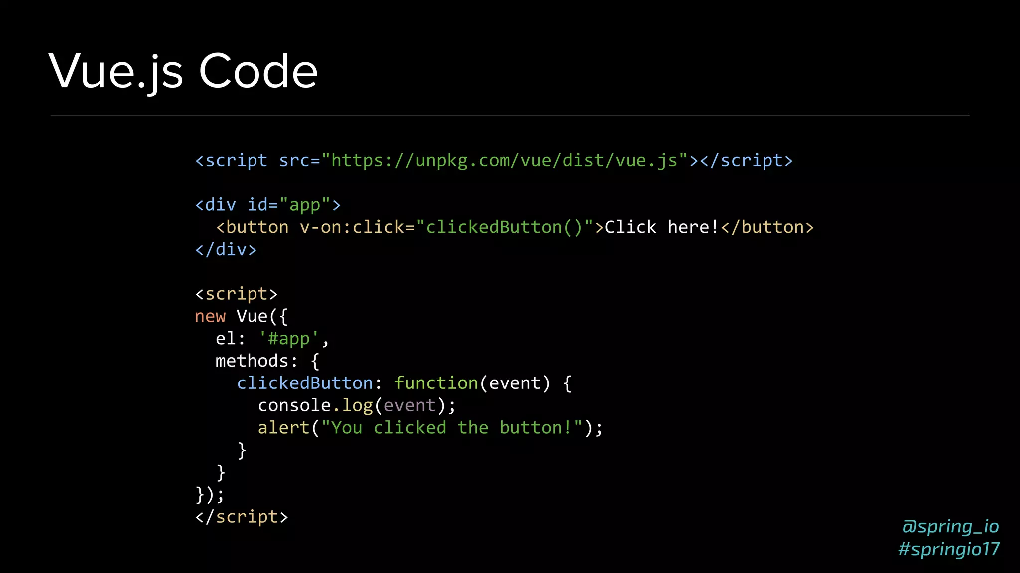 @spring_io
#springio17
Vue.js Code
<script src="https://unpkg.com/vue/dist/vue.js"></script>
<div id="app">
<button v-on:click="clickedButton()">Click here!</button>
</div>
<script>
new Vue({
el: '#app',
methods: {
clickedButton: function(event) {
console.log(event);
alert("You clicked the button!");
}
}
});
</script>
 