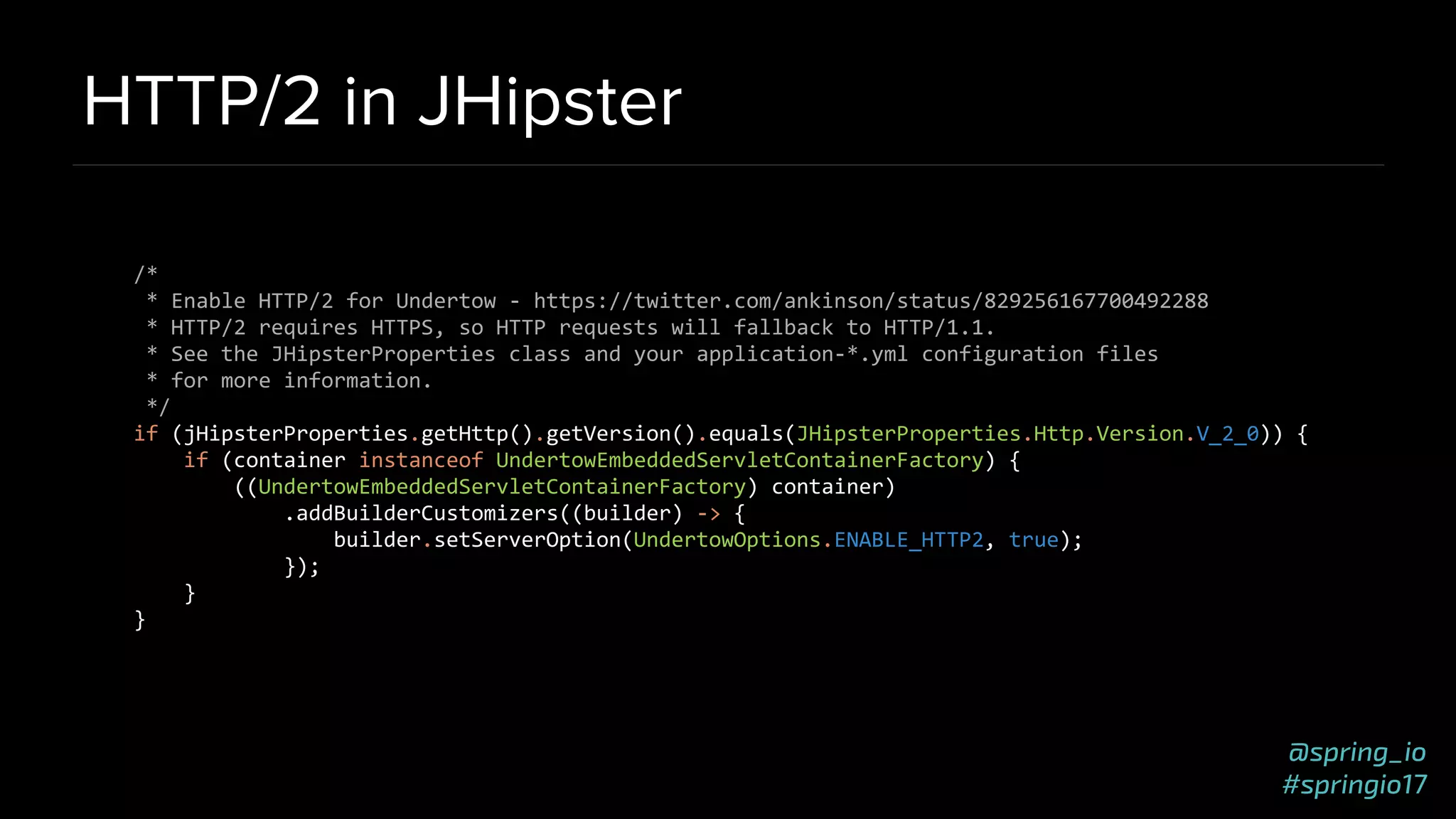 @spring_io
#springio17
HTTP/2 in JHipster
/*
* Enable HTTP/2 for Undertow - https://twitter.com/ankinson/status/829256167700492288
* HTTP/2 requires HTTPS, so HTTP requests will fallback to HTTP/1.1.
* See the JHipsterProperties class and your application-*.yml configuration files
* for more information.
*/
if (jHipsterProperties.getHttp().getVersion().equals(JHipsterProperties.Http.Version.V_2_0)) {
if (container instanceof UndertowEmbeddedServletContainerFactory) {
((UndertowEmbeddedServletContainerFactory) container)
.addBuilderCustomizers((builder) -> {
builder.setServerOption(UndertowOptions.ENABLE_HTTP2, true);
});
}
}
 
