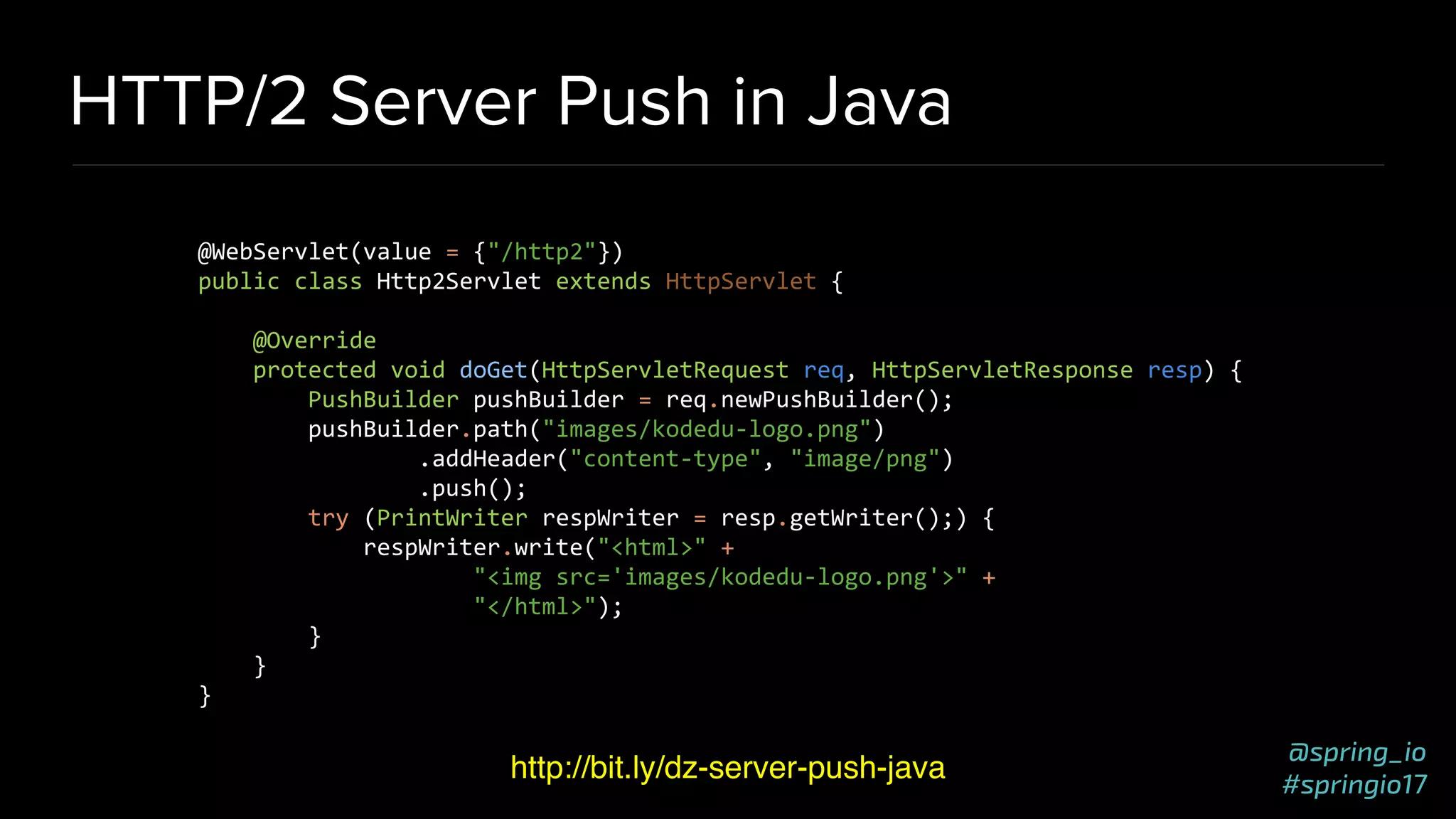 @spring_io
#springio17
HTTP/2 Server Push in Java
http://bit.ly/dz-server-push-java
@WebServlet(value = {"/http2"})
public class Http2Servlet extends HttpServlet {
@Override
protected void doGet(HttpServletRequest req, HttpServletResponse resp) {
PushBuilder pushBuilder = req.newPushBuilder();
pushBuilder.path("images/kodedu-logo.png")
.addHeader("content-type", "image/png")
.push();
try (PrintWriter respWriter = resp.getWriter();) {
respWriter.write("<html>" +
"<img src='images/kodedu-logo.png'>" +
"</html>");
}
}
}
 