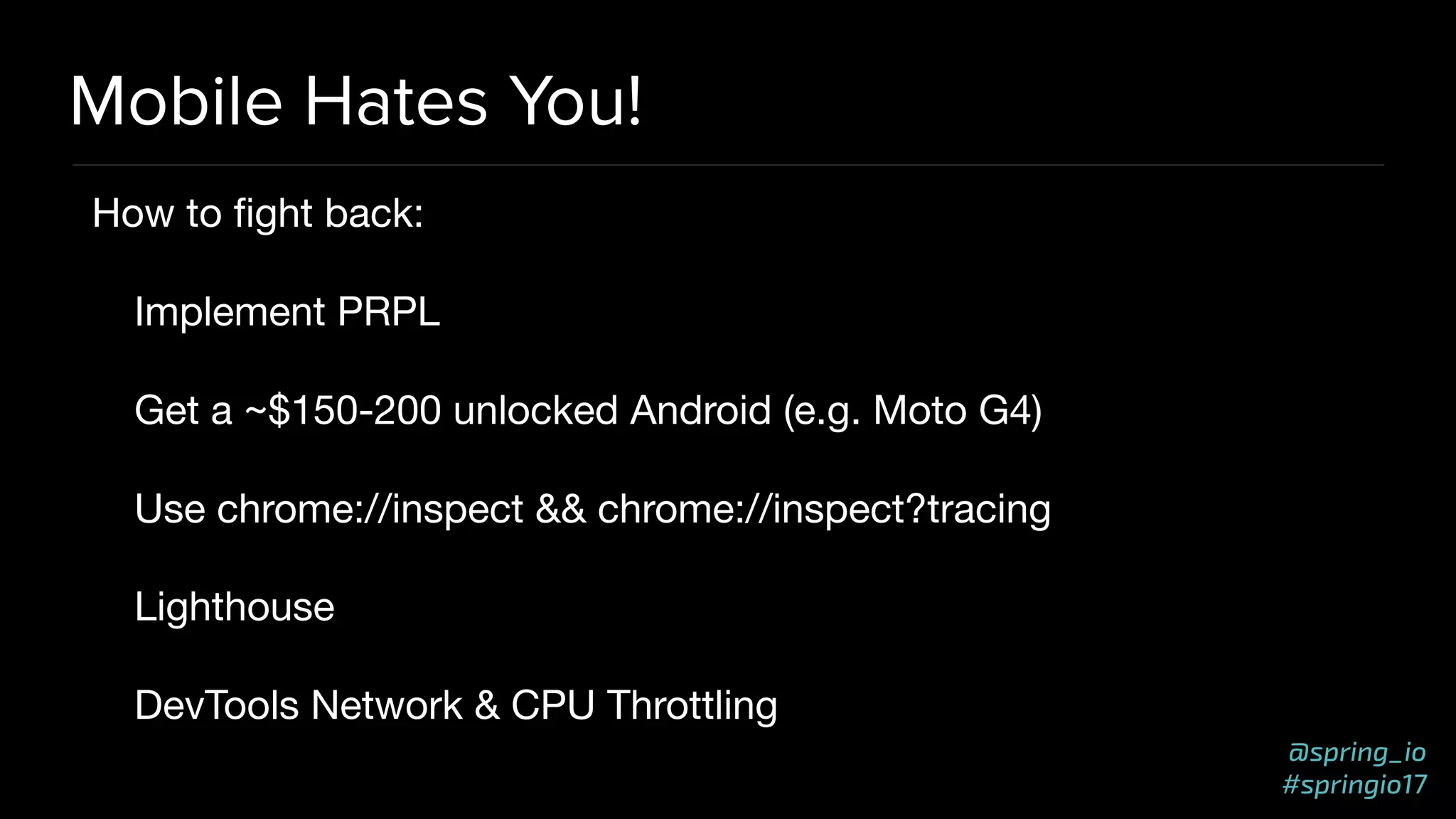 @spring_io
#springio17
Mobile Hates You!
How to ﬁght back:

Implement PRPL

Get a ~$150-200 unlocked Android (e.g. Moto G4)

Use chrome://inspect && chrome://inspect?tracing

Lighthouse

DevTools Network & CPU Throttling
 