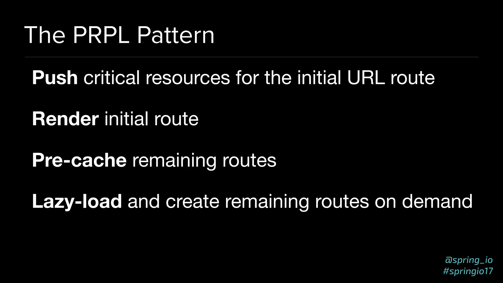@spring_io
#springio17
The PRPL Pattern
Push critical resources for the initial URL route

Render initial route

Pre-cache remaining routes

Lazy-load and create remaining routes on demand
 
