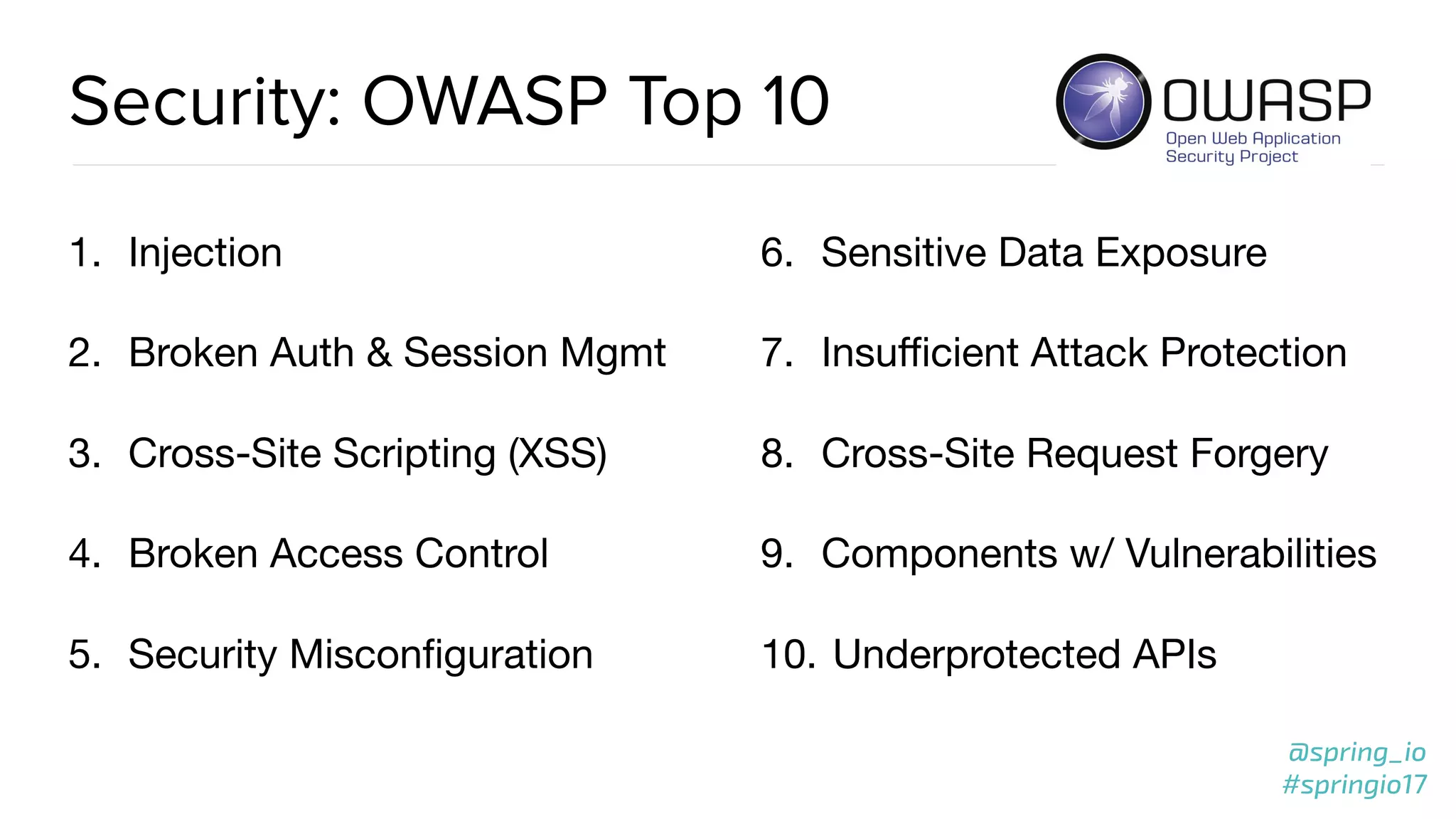 @spring_io
#springio17
@spring_io
#springio17
Security: OWASP Top 10
1. Injection

2. Broken Auth & Session Mgmt

3. Cross-Site Scripting (XSS)

4. Broken Access Control

5. Security Misconﬁguration

6. Sensitive Data Exposure

7. Insuﬃcient Attack Protection

8. Cross-Site Request Forgery

9. Components w/ Vulnerabilities

10. Underprotected APIs
 