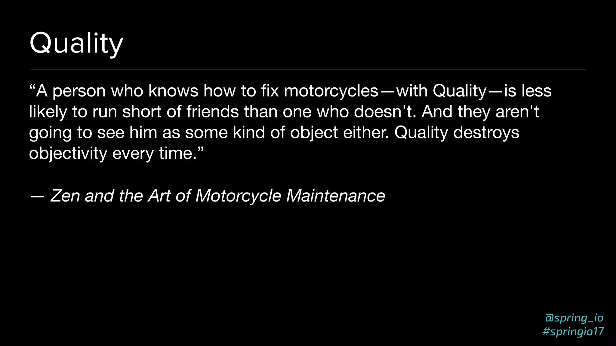@spring_io
#springio17
Quality
“A person who knows how to ﬁx motorcycles—with Quality—is less
likely to run short of friends than one who doesn't. And they aren't
going to see him as some kind of object either. Quality destroys
objectivity every time.”

— Zen and the Art of Motorcycle Maintenance
 