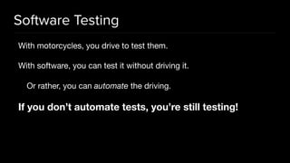 Software Testing
With motorcycles, you drive to test them.

With software, you can test it without driving it.

Or rather, you can automate the driving.

If you don’t automate tests, you’re still testing!
 