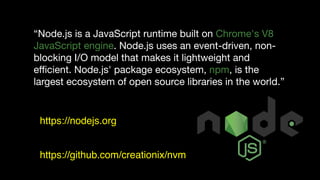 “Node.js is a JavaScript runtime built on Chrome's V8
JavaScript engine. Node.js uses an event-driven, non-
blocking I/O model that makes it lightweight and
eﬃcient. Node.js' package ecosystem, npm, is the
largest ecosystem of open source libraries in the world.”
https://nodejs.org
https://github.com/creationix/nvm
 