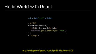 Hello World with React
http://codepen.io/gaearon/pen/ZpvBNJ?editors=0100
<div id="root"></div>
<script>
ReactDOM.render(
<h1>Hello, world!</h1>,
document.getElementById('root')
);
</script>
 