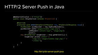 HTTP/2 Server Push in Java
http://bit.ly/dz-server-push-java
@WebServlet(value = {"/http2"})
public class Http2Servlet extends HttpServlet {
@Override
protected void doGet(HttpServletRequest req, HttpServletResponse resp) {
PushBuilder pushBuilder = req.newPushBuilder();
pushBuilder.path("images/kodedu-logo.png")
.addHeader("content-type", "image/png")
.push();
try (PrintWriter respWriter = resp.getWriter();) {
respWriter.write("<html>" +
"<img src='images/kodedu-logo.png'>" +
"</html>");
}
}
}
 