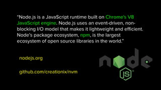“Node.js is a JavaScript runtime built on Chrome's V8
JavaScript engine. Node.js uses an event-driven, non-
blocking I/O model that makes it lightweight and eﬃcient.
Node’s package ecosystem, npm, is the largest
ecosystem of open source libraries in the world.”
nodejs.org
github.com/creationix/nvm
 