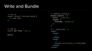 Write and Bundle
// bar.js
export default function bar() {
// code here
}
// app.js
import bar from './bar';
bar();
// webpack.config.js
module.exports = {
entry: './app.js',
output: {
filename: 'bundle.js'
}
}
<!-- index.html -->
<html>
<head>
...
</head>
<body>
...
<script src="bundle.js"></script>
</body>
</html>
 