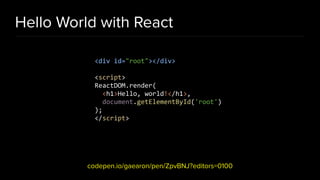 Hello World with React
codepen.io/gaearon/pen/ZpvBNJ?editors=0100
<div id="root"></div>
<script>
ReactDOM.render(
<h1>Hello, world!</h1>,
document.getElementById('root')
);
</script>
 