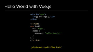 Hello World with Vue.js
jsﬁddle.net/chrisvfritz/50wL7mdz/
<div id="app">
<p>{{ message }}</p>
</div>
<script>
new Vue({
el: '#app',
data: {
message: 'Hello Vue.js!'
}
});
</script>
 