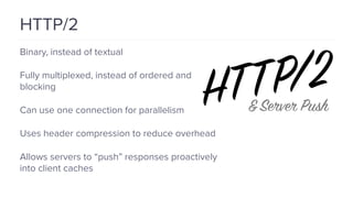 HTTP/2
Binary, instead of textual
Fully multiplexed, instead of ordered and
blocking
Can use one connection for parallelism
Uses header compression to reduce overhead
Allows servers to “push” responses proactively
into client caches
 