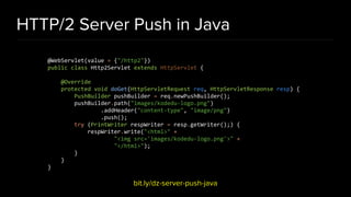 HTTP/2 Server Push in Java
bit.ly/dz-server-push-java
@WebServlet(value = {"/http2"})
public class Http2Servlet extends HttpServlet {
@Override
protected void doGet(HttpServletRequest req, HttpServletResponse resp) {
PushBuilder pushBuilder = req.newPushBuilder();
pushBuilder.path("images/kodedu-logo.png")
.addHeader("content-type", "image/png")
.push();
try (PrintWriter respWriter = resp.getWriter();) {
respWriter.write("<html>" +
"<img src='images/kodedu-logo.png'>" +
"</html>");
}
}
}
 