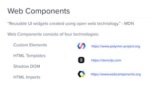 “Reusable UI widgets created using open web technology.” - MDN
Web Components consists of four technologies:
Custom Elements
HTML Templates
Shadow DOM
HTML Imports
Web Components
https://www.polymer-project.org
https://stenciljs.com
https://www.webcomponents.org
 