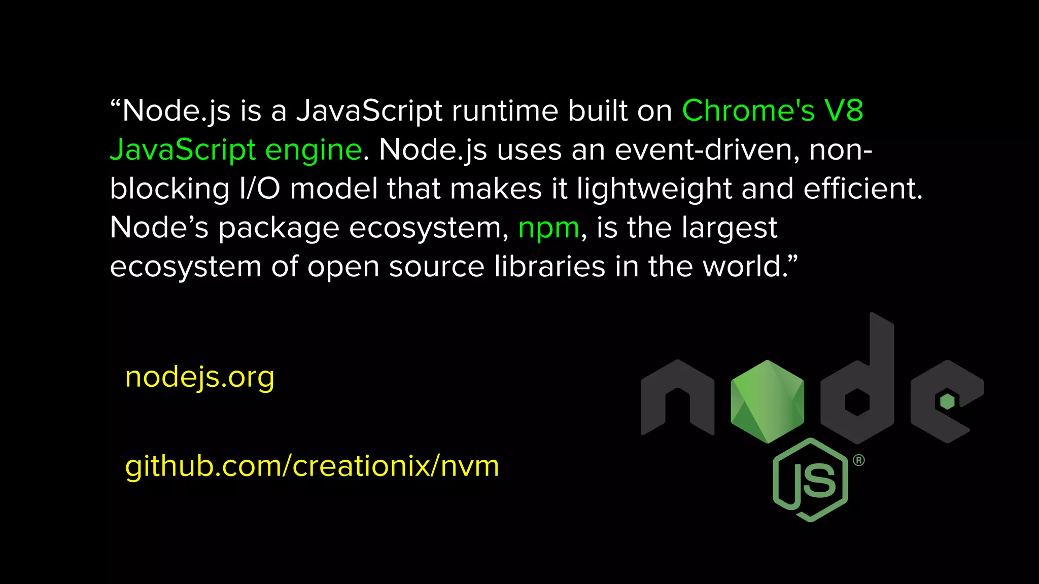 “Node.js is a JavaScript runtime built on Chrome's V8 JavaScript engine. Node.js uses an event-driven, non- blocking I/O model that makes it lightweight and eﬃcient. Node’s package ecosystem, npm, is the largest ecosystem of open source libraries in the world.” nodejs.org github.com/creationix/nvm 