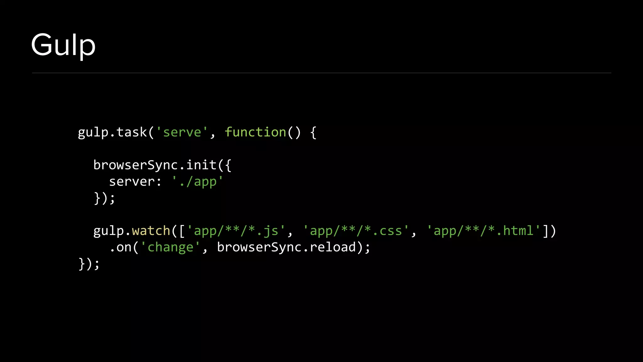 Gulp gulp.task('serve', function() { browserSync.init({ server: './app' }); gulp.watch(['app/**/*.js', 'app/**/*.css', 'app/**/*.html']) .on('change', browserSync.reload); }); 