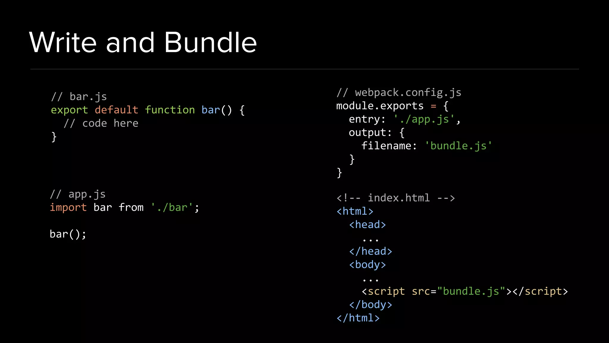Write and Bundle // bar.js export default function bar() { // code here } // app.js import bar from './bar'; bar(); // webpack.config.js module.exports = { entry: './app.js', output: { filename: 'bundle.js' } } <!-- index.html --> <html> <head> ... </head> <body> ... <script src="bundle.js"></script> </body> </html> 