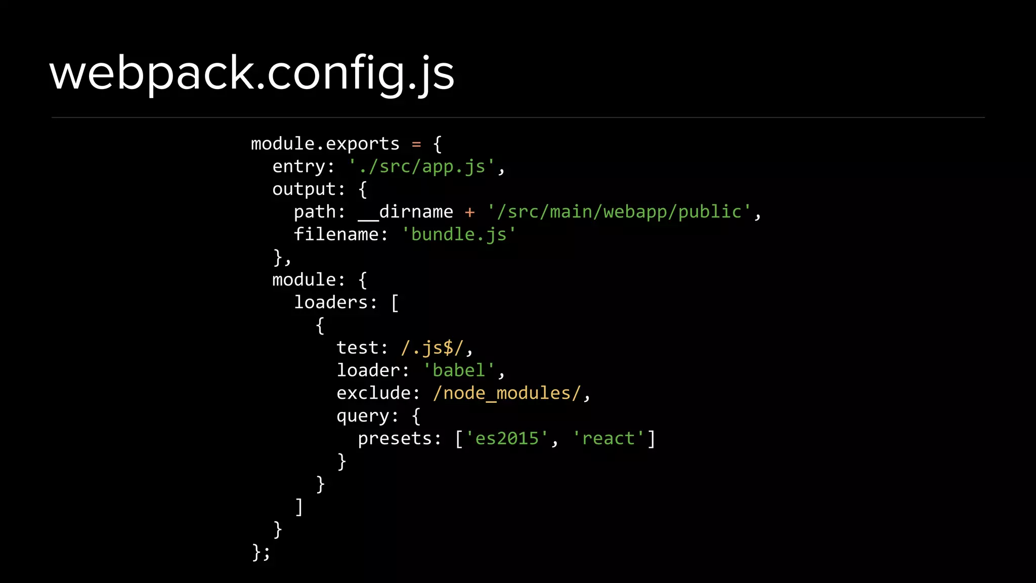 webpack.conﬁg.js module.exports = { entry: './src/app.js', output: { path: __dirname + '/src/main/webapp/public', filename: 'bundle.js' }, module: { loaders: [ { test: /.js$/, loader: 'babel', exclude: /node_modules/, query: { presets: ['es2015', 'react'] } } ] } }; 