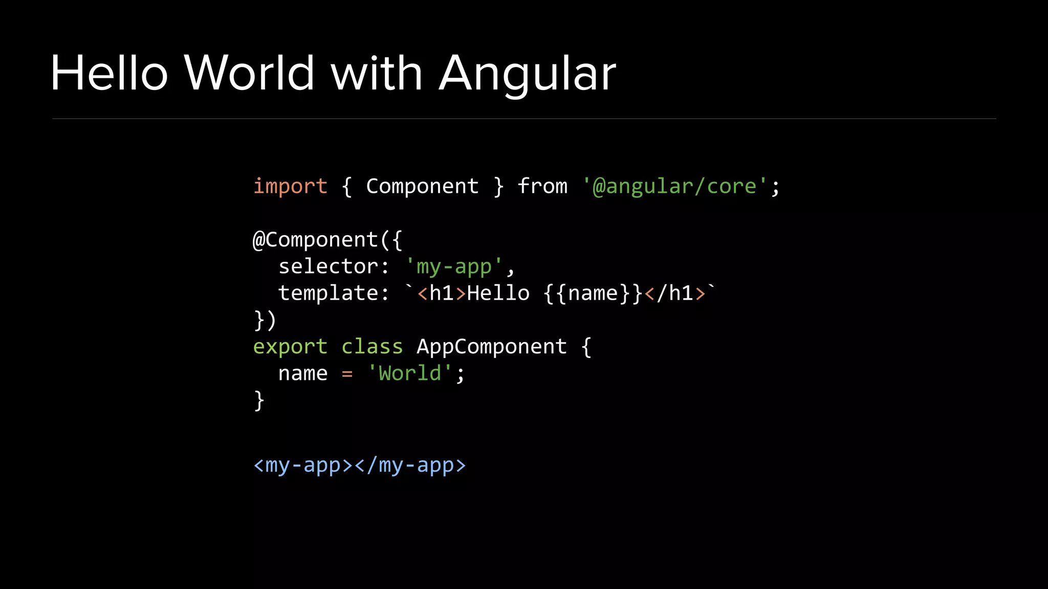 Hello World with Angular import { Component } from '@angular/core'; @Component({ selector: 'my-app', template: `<h1>Hello {{name}}</h1>` }) export class AppComponent { name = 'World'; } <my-app></my-app> 