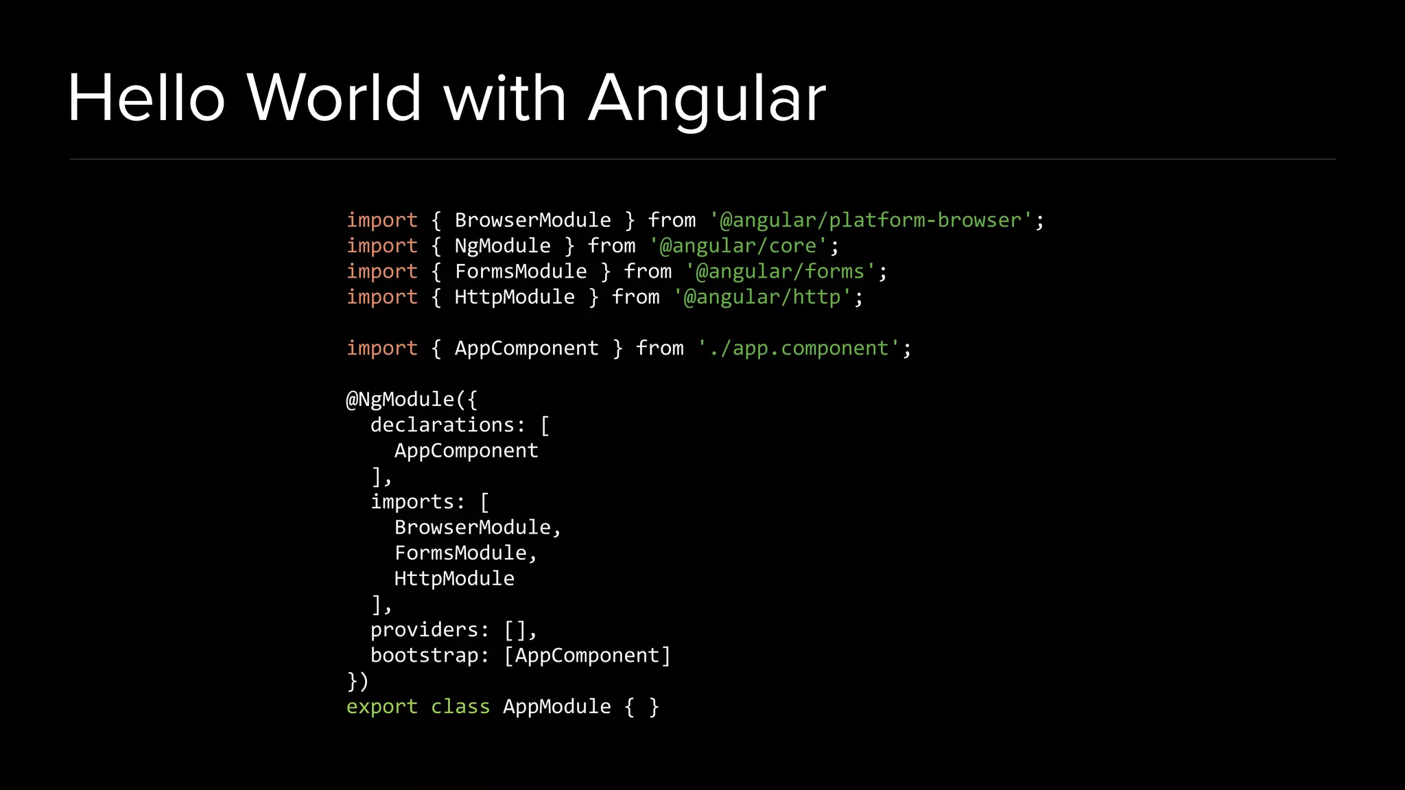 Hello World with Angular import { BrowserModule } from '@angular/platform-browser'; import { NgModule } from '@angular/core'; import { FormsModule } from '@angular/forms'; import { HttpModule } from '@angular/http'; import { AppComponent } from './app.component'; @NgModule({ declarations: [ AppComponent ], imports: [ BrowserModule, FormsModule, HttpModule ], providers: [], bootstrap: [AppComponent] }) export class AppModule { } 