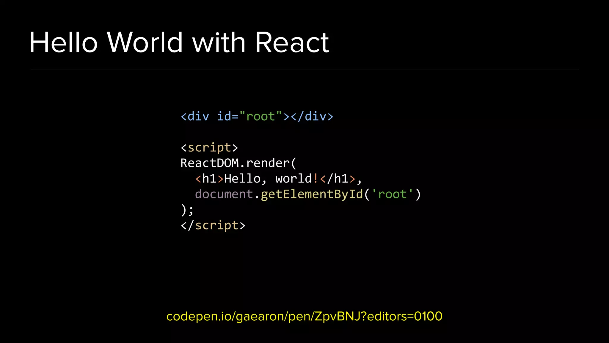 Hello World with React codepen.io/gaearon/pen/ZpvBNJ?editors=0100 <div id="root"></div> <script> ReactDOM.render( <h1>Hello, world!</h1>, document.getElementById('root') ); </script> 