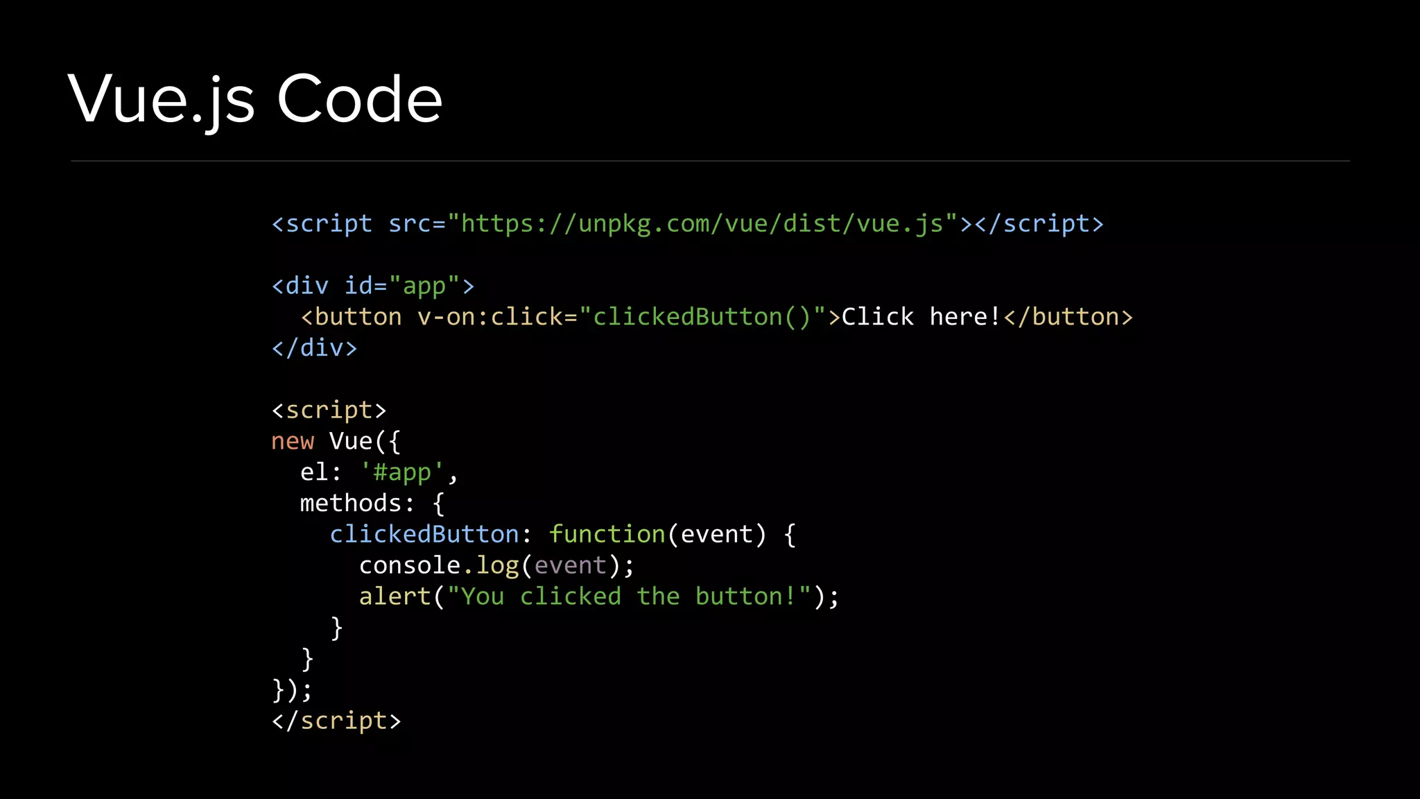 Vue.js Code <script src="https://unpkg.com/vue/dist/vue.js"></script> <div id="app"> <button v-on:click="clickedButton()">Click here!</button> </div> <script> new Vue({ el: '#app', methods: { clickedButton: function(event) { console.log(event); alert("You clicked the button!"); } } }); </script> 