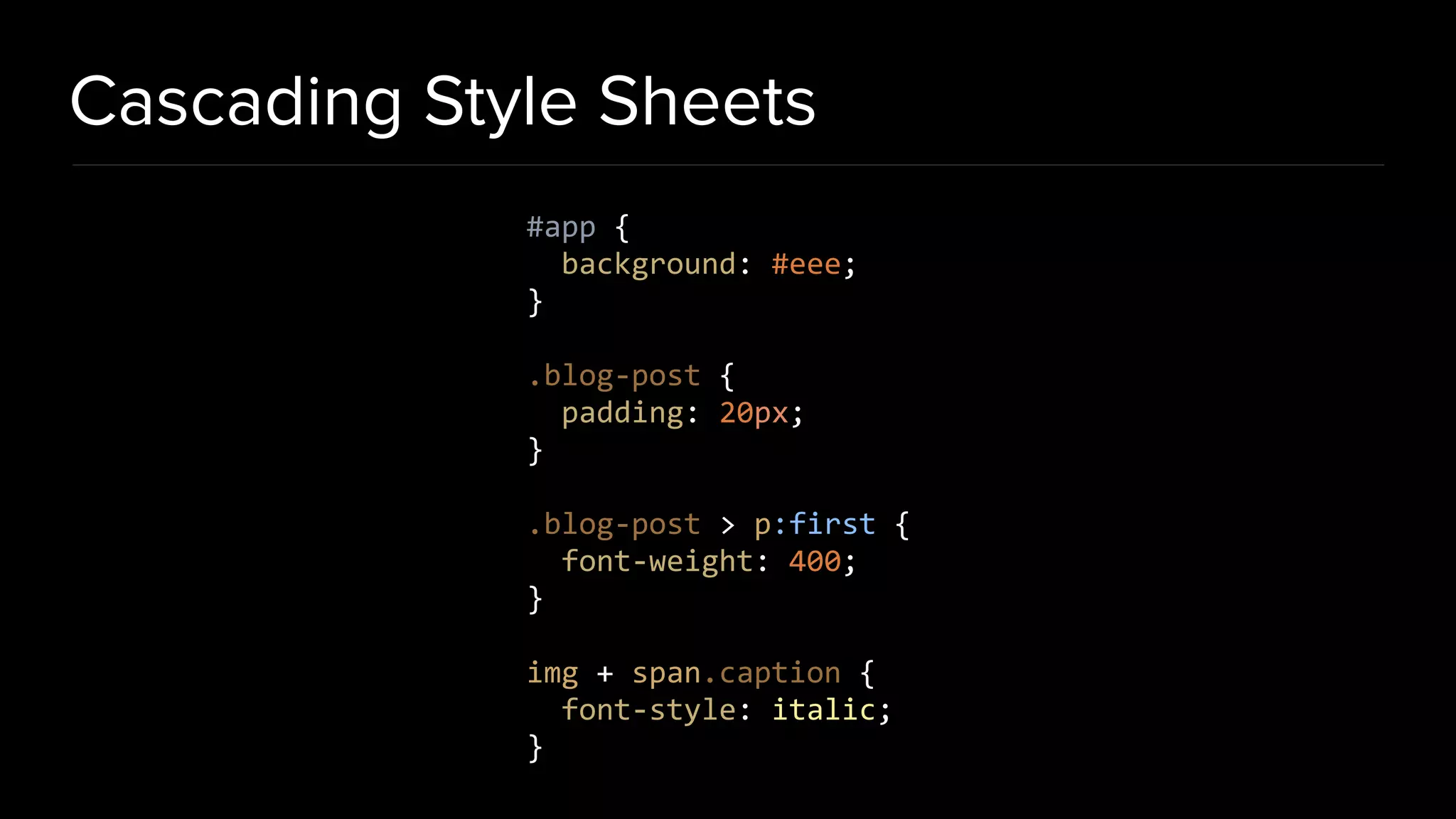 Cascading Style Sheets #app { background: #eee; } .blog-post { padding: 20px; } .blog-post > p:first { font-weight: 400; } img + span.caption { font-style: italic; } 