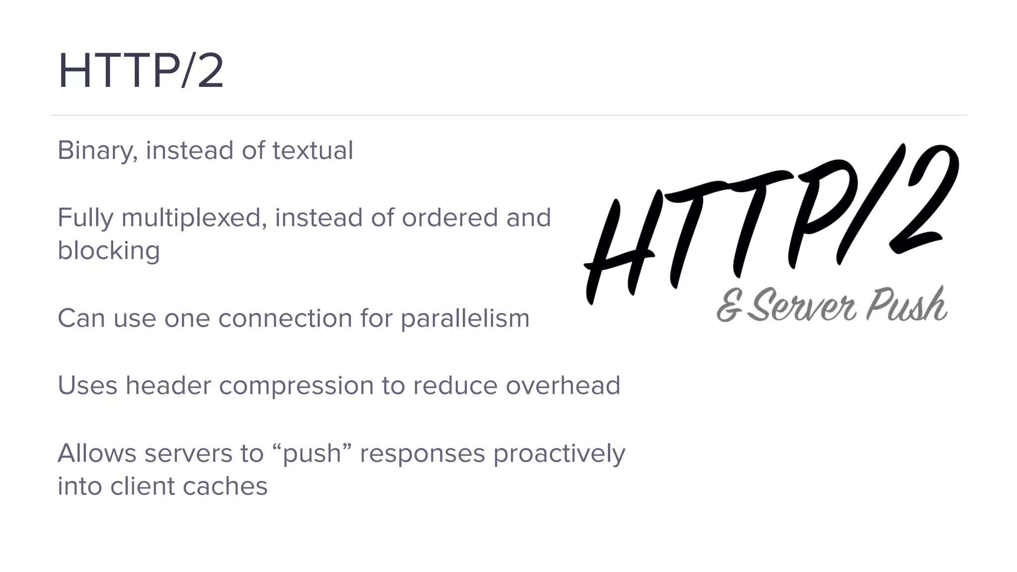 HTTP/2 Binary, instead of textual Fully multiplexed, instead of ordered and blocking Can use one connection for parallelism Uses header compression to reduce overhead Allows servers to “push” responses proactively into client caches 