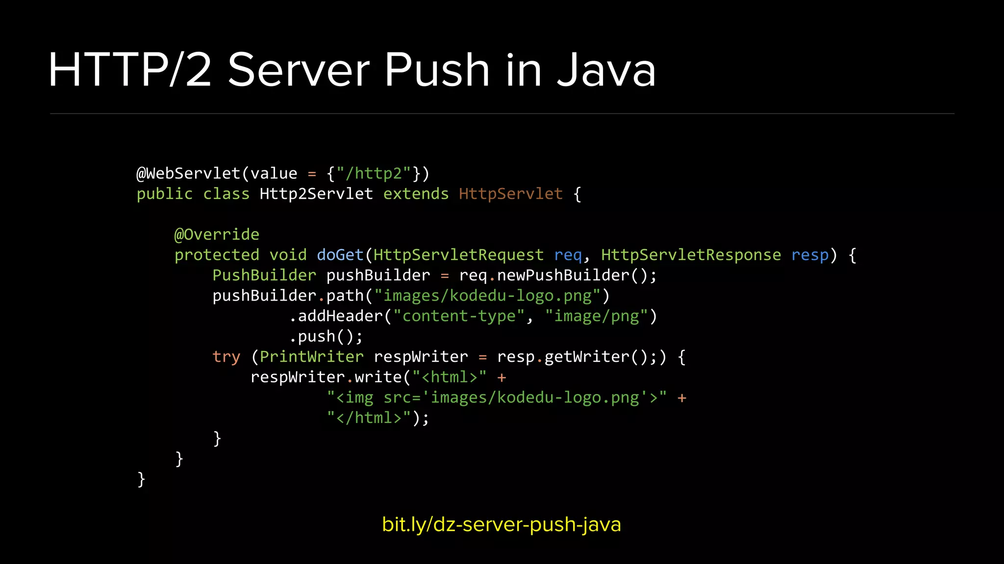 HTTP/2 Server Push in Java bit.ly/dz-server-push-java @WebServlet(value = {"/http2"}) public class Http2Servlet extends HttpServlet { @Override protected void doGet(HttpServletRequest req, HttpServletResponse resp) { PushBuilder pushBuilder = req.newPushBuilder(); pushBuilder.path("images/kodedu-logo.png") .addHeader("content-type", "image/png") .push(); try (PrintWriter respWriter = resp.getWriter();) { respWriter.write("<html>" + "<img src='images/kodedu-logo.png'>" + "</html>"); } } } 
