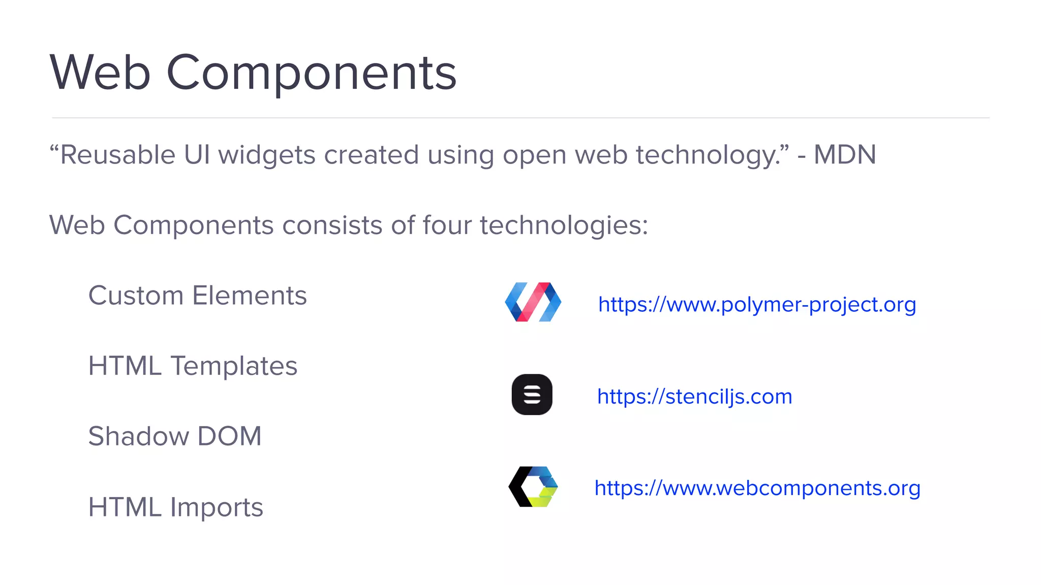 “Reusable UI widgets created using open web technology.” - MDN Web Components consists of four technologies: Custom Elements HTML Templates Shadow DOM HTML Imports Web Components https://www.polymer-project.org https://stenciljs.com https://www.webcomponents.org 