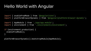 Hello World with Angular
import { enableProdMode } from '@angular/core';
import { platformBrowserDynamic } from '@angular/platform-browser-dynamic';
import { AppModule } from './app/app.module';
import { environment } from './environments/environment';
if (environment.production) {
enableProdMode();
}
platformBrowserDynamic().bootstrapModule(AppModule);
 