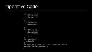 Imperative Code
if (count > 99) {
if (!hasFire()) {
addFire();
}
} else {
if (hasFire()) {
removeFire();
}
}
if (count === 0) {
if (hasBadge()) {
removeBadge();
}
return;
}
if (!hasBadge()) {
addBadge();
}
var countText = count > 99 ? "99+" : count.toString();
getBadge().setText(countText);
 