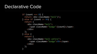 Declarative Code
if (count === 0) {
return <div className="bell"/>;
} else if (count <= 99) {
return (
<div className="bell">
<span className="badge">{count}</span>
</div>
);
} else {
return (
<div className="bell onFire">
<span className="badge">99+</span>
</div>
);
}
 