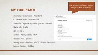 MY TOOL STACK
• Frontend Framework – AngularJS
• CSS Framework – Semantic UI
• Frontend Dependency Management – Bower
• Backend – Grails
• DB - MySQL
• Editor – Atom/IntelliJ IDEA
• Build Server – Jenkins
• Deployment – Docker and AWS Elastic Beanstalk
• Source Control - GitHub
But what about [insert hottest
new JavaScript thing here]?
 