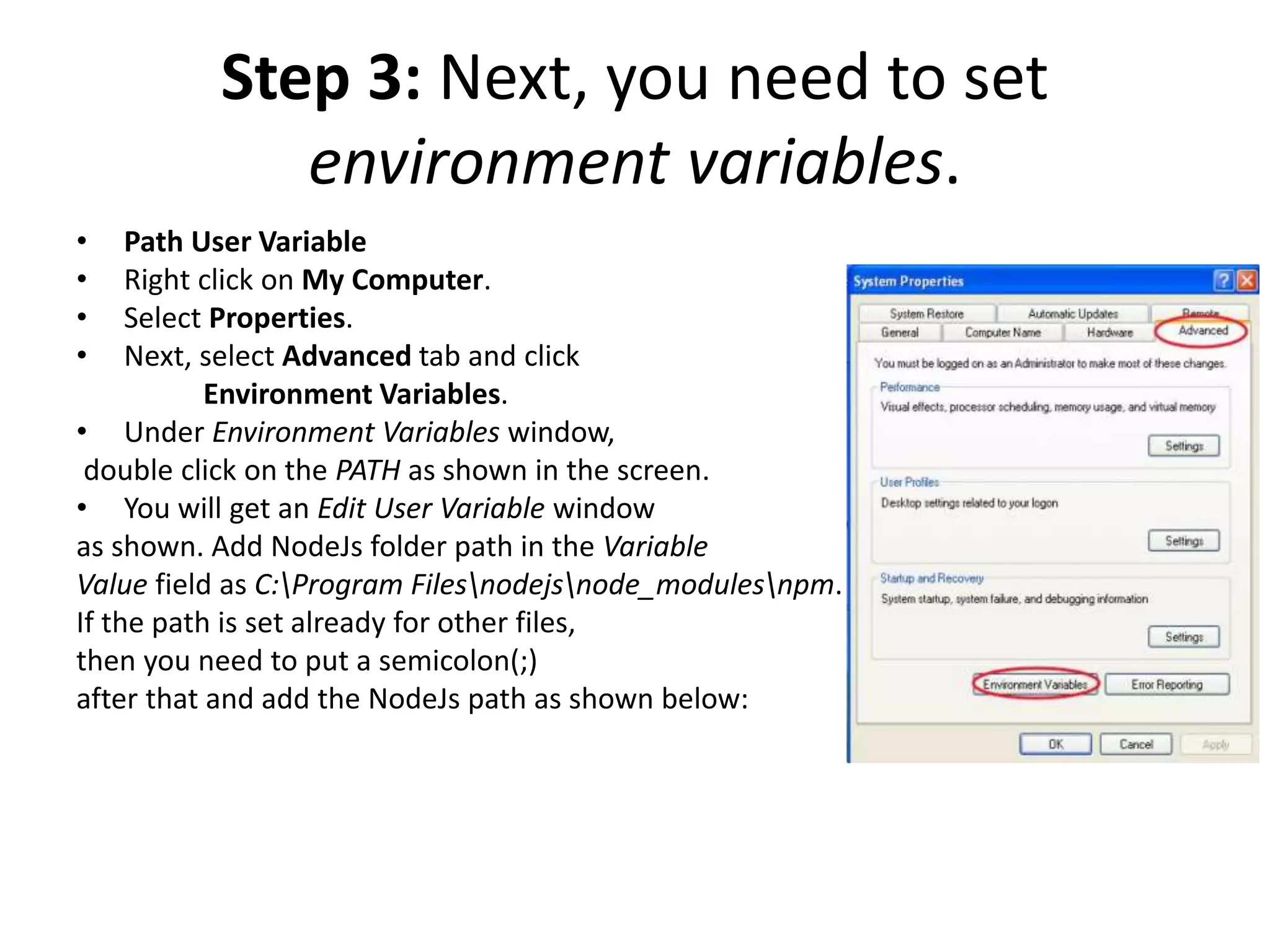 Step 3: Next, you need to set
environment variables.
• Path User Variable
• Right click on My Computer.
• Select Properties.
• Next, select Advanced tab and click
Environment Variables.
• Under Environment Variables window,
double click on the PATH as shown in the screen.
• You will get an Edit User Variable window
as shown. Add NodeJs folder path in the Variable
Value field as C:Program Filesnodejsnode_modulesnpm.
If the path is set already for other files,
then you need to put a semicolon(;)
after that and add the NodeJs path as shown below:
 