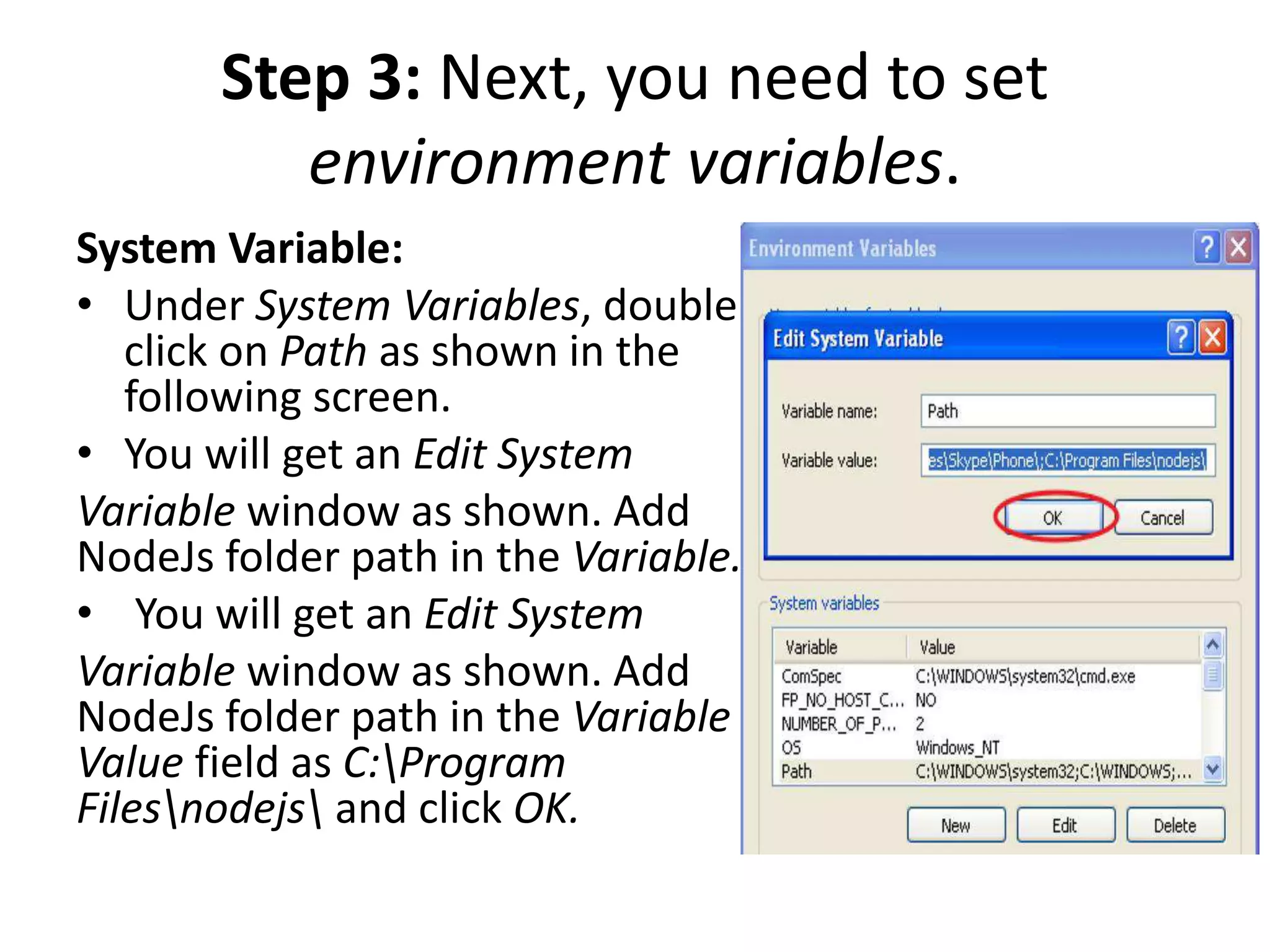 Step 3: Next, you need to set
environment variables.
System Variable:
• Under System Variables, double
click on Path as shown in the
following screen.
• You will get an Edit System
Variable window as shown. Add
NodeJs folder path in the Variable.
• You will get an Edit System
Variable window as shown. Add
NodeJs folder path in the Variable
Value field as C:Program
Filesnodejs and click OK.
 