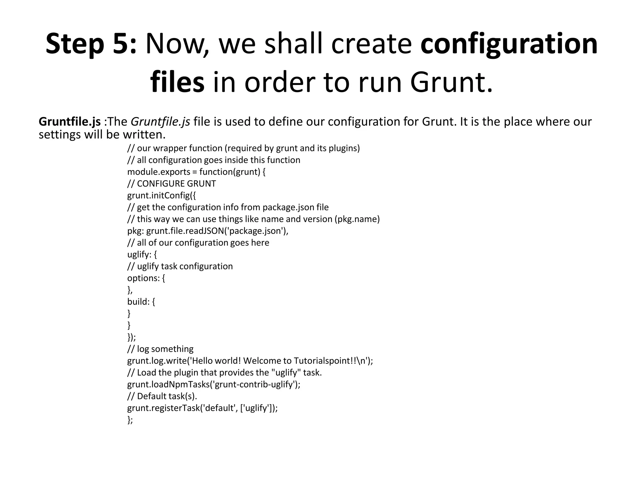 Gruntfile.js :The Gruntfile.js file is used to define our configuration for Grunt. It is the place where our
settings will be written.
// our wrapper function (required by grunt and its plugins)
// all configuration goes inside this function
module.exports = function(grunt) {
// CONFIGURE GRUNT
grunt.initConfig({
// get the configuration info from package.json file
// this way we can use things like name and version (pkg.name)
pkg: grunt.file.readJSON('package.json'),
// all of our configuration goes here
uglify: {
// uglify task configuration
options: {
},
build: {
}
}
});
// log something
grunt.log.write('Hello world! Welcome to Tutorialspoint!!n');
// Load the plugin that provides the "uglify" task.
grunt.loadNpmTasks('grunt-contrib-uglify');
// Default task(s).
grunt.registerTask('default', ['uglify']);
};
Step 5: Now, we shall create configuration
files in order to run Grunt.
 