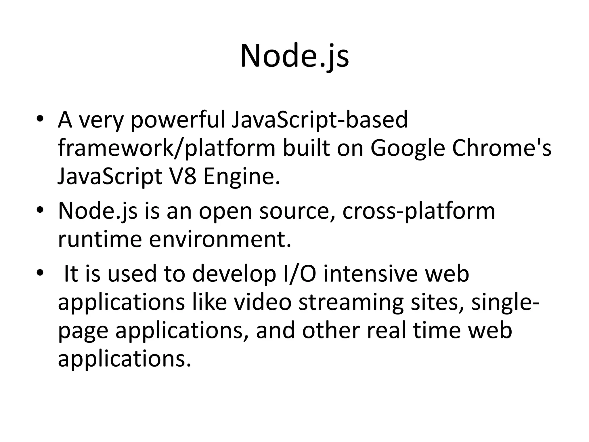 Node.js
• A very powerful JavaScript-based
framework/platform built on Google Chrome's
JavaScript V8 Engine.
• Node.js is an open source, cross-platform
runtime environment.
• It is used to develop I/O intensive web
applications like video streaming sites, single-
page applications, and other real time web
applications.
 