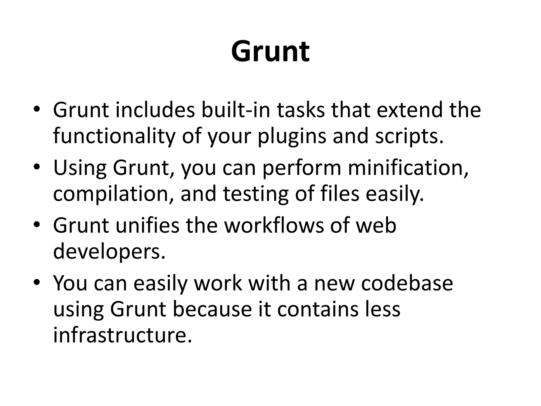 Grunt
• Grunt includes built-in tasks that extend the
functionality of your plugins and scripts.
• Using Grunt, you can perform minification,
compilation, and testing of files easily.
• Grunt unifies the workflows of web
developers.
• You can easily work with a new codebase
using Grunt because it contains less
infrastructure.
 
