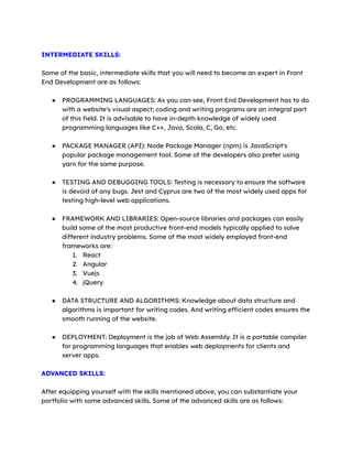 INTERMEDIATE SKILLS:
Some of the basic, intermediate skills that you will need to become an expert in Front
End Development are as follows:
● PROGRAMMING LANGUAGES: As you can see, Front End Development has to do
with a website's visual aspect; coding and writing programs are an integral part
of this field. It is advisable to have in-depth knowledge of widely used
programming languages like C++, Java, Scala, C, Go, etc.
● PACKAGE MANAGER (API): Node Package Manager (npm) is JavaScript's
popular package management tool. Some of the developers also prefer using
yarn for the same purpose.
● TESTING AND DEBUGGING TOOLS: Testing is necessary to ensure the software
is devoid of any bugs. Jest and Cyprus are two of the most widely used apps for
testing high-level web applications.
● FRAMEWORK AND LIBRARIES: Open-source libraries and packages can easily
build some of the most productive front-end models typically applied to solve
different industry problems. Some of the most widely employed front-end
frameworks are:
1. React
2. Angular
3. Vuejs
4. jQuery
● DATA STRUCTURE AND ALGORITHMS: Knowledge about data structure and
algorithms is important for writing codes. And writing efficient codes ensures the
smooth running of the website.
● DEPLOYMENT: Deployment is the job of Web Assembly. It is a portable compiler
for programming languages that enables web deployments for clients and
server apps.
ADVANCED SKILLS:
After equipping yourself with the skills mentioned above, you can substantiate your
portfolio with some advanced skills. Some of the advanced skills are as follows:
 