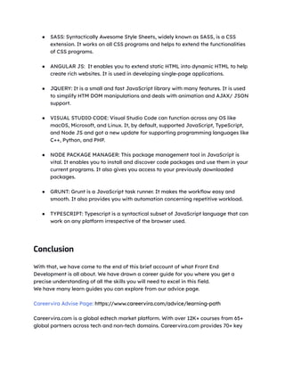 ● SASS: Syntactically Awesome Style Sheets, widely known as SASS, is a CSS
extension. It works on all CSS programs and helps to extend the functionalities
of CSS programs.
● ANGULAR JS: It enables you to extend static HTML into dynamic HTML to help
create rich websites. It is used in developing single-page applications.
● JQUERY: It is a small and fast JavaScript library with many features. It is used
to simplify HTM DOM manipulations and deals with animation and AJAX/ JSON
support.
● VISUAL STUDIO CODE: Visual Studio Code can function across any OS like
macOS, Microsoft, and Linux. It, by default, supported JavaScript, TypeScript,
and Node JS and got a new update for supporting programming languages like
C++, Python, and PHP.
● NODE PACKAGE MANAGER: This package management tool in JavaScript is
vital. It enables you to install and discover code packages and use them in your
current programs. It also gives you access to your previously downloaded
packages.
● GRUNT: Grunt is a JavaScript task runner. It makes the workflow easy and
smooth. It also provides you with automation concerning repetitive workload.
● TYPESCRIPT: Typescript is a syntactical subset of JavaScript language that can
work on any platform irrespective of the browser used.
Conclusion
With that, we have come to the end of this brief account of what Front End
Development is all about. We have drawn a career guide for you where you get a
precise understanding of all the skills you will need to excel in this field.
We have many learn guides you can explore from our advice page.
Careervira Advise Page: https://www.careervira.com/advice/learning-path
Careervira.com is a global edtech market platform. With over 12K+ courses from 65+
global partners across tech and non-tech domains. Careervira.com provides 70+ key
 