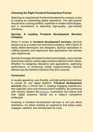 Choosing the Right Frontend Development Partner
Selecting an experienced frontend development company is key
to creating an outstanding digital experience. The right partner
should have a strong portfolio, expertise in modern technologies,
and a commitment to delivering high-quality, user-friendly
interfaces.
SynxUp: A Leading Frontend Development Services
Company
When it comes to frontend development services, SynxUp
stands out as a trusted and innovative company. With a team of
highly skilled developers and designers, SynxUp specializes in
crafting dynamic and responsive web applications that elevate
user experiences.
SynxUp leverages the latest frontend technologies, ensuring that
businesses receive cutting-edge solutions tailored to their needs.
Whether it’s designing interactive web applications, optimizing
performance, or enhancing mobile responsiveness, SynxUp
delivers top-tier frontend solutions that drive success.
Conclusion
A visually appealing, user-friendly, and high-performing interface
is crucial for any digital platform. Frontend development
services play a critical role in creating engaging experiences
that captivate users and enhance brand credibility. By partnering
with industry leaders like SynxUp, businesses can ensure that
their digital presence stands out in today’s competitive
landscape.
Investing in frontend development services is not just about
aesthetics—it’s about creating an experience that keeps users
engaged, satisfied, and coming back for more.
 